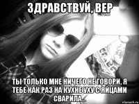 здравствуй, вер ты только мне ничего не говори, я тебе как раз на кухне уху с яйцами сварила...