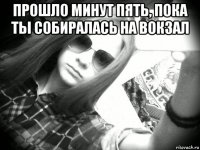 прошло минут пять, пока ты собиралась на вокзал 