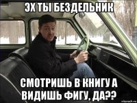 эх ты бездельник смотришь в книгу а видишь фигу, да??