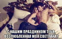 с нашим праздником тебя, возлюбленная моя светлана !