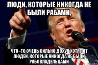 люди, которые никогда не были рабами, что–то очень сильно дохуя хотят от людей, которые никогда не были рабовладельцами