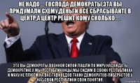 не надо.... господа демократы,эта вы придумали схему,деньги все сбрасывайте в центр,а центр решит кому сколько.... эта вы демократы,военной силой пошли по миру насаждать демократию,а мы республиканцы,мы сидим в своих республиках и маху не плюём на вас гавноедов таких демократов-либерастов.у нас свои республики свои понятия.