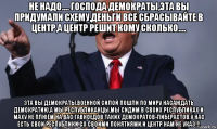 не надо.... господа демократы,эта вы придумали схему,деньги все сбрасывайте в центр,а центр решит кому сколько.... эта вы демократы,военной силой пошли по миру насаждать демократию,а мы республиканцы,мы сидим в своих республиках и маху не плюём на вас гавноедов таких демократов-либерастов.у нас есть свои республики со своими понятиями.и центр нам не указ!!!