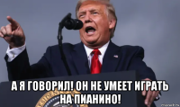  а я говорил! он не умеет играть на пианино!