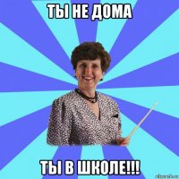 ты не дома ты в школе!!!