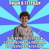 пиши в тетради "всю ночь пел соловей. собака всю ночь лаяла. на утро ворковали голуби"