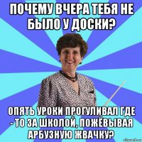 почему вчера тебя не было у доски? опять уроки прогуливал где - то за школой, пожёвывая арбузную жвачку?