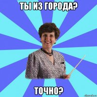 ты из города? точно?