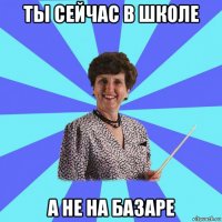 ты сейчас в школе а не на базаре
