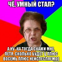 чё, умный стал? а ну -ка тогда скажи мне, петя, сколько будет ц плюс восемь плюс неислесляемое