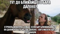 тут до ближайшего бара далеко? странный вопрос чувак, если бар ближайший то он должен быть не так далеко,- харэ мозги ебать поскакали