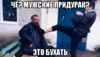 чё? мужские придурак? это бухать