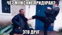 чё? мужские придурак? это друг