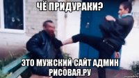 чё придураки? это мужский сайт админ рисовая.ру