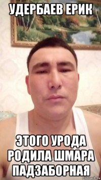 удербаев ерик этого урода родила шмара падзаборная