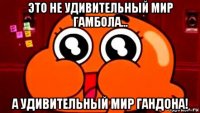 это не удивительный мир гамбола... а удивительный мир гандона!