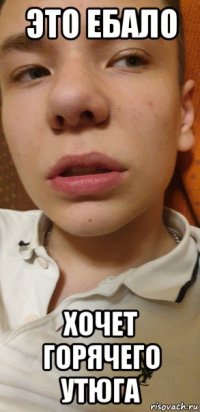 это ебало хочет горячего утюга