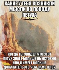 какие у тебя возникли мысли по поводу петуха когда ты увидел что этот петух знает больше об истории нло и имеет больше доказательств чем само нло?