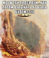 мы ж так подсядем...как потом отвыкать от отого будем??))) 