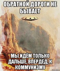 обратной дороги не бывает мы идём только дальше, впердёд, к коммунизму