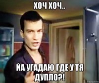 хоч хоч.. йа угадаю где у тя дупло?!
