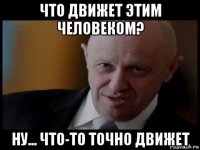 что движет этим человеком? ну... что-то точно движет