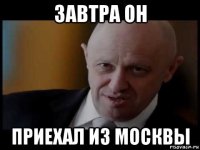 завтра он приехал из москвы