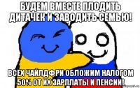 будем вместе плодить дитачек и заводить семью! всех чайлдфри обложим налогом 50% от их зарплаты и пенсии!