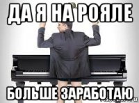 да я на рояле больше заработаю