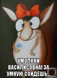  умолкни василисовна! за умную сойдёшь...