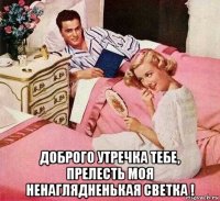  доброго утречка тебе, прелесть моя ненаглядненькая светка !