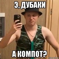 э, дубаки а компот?