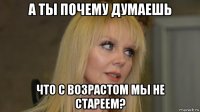 а ты почему думаешь что с возрастом мы не стареем?