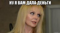 ну я вам дала деньги 