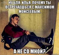 ну бля, илья, почему ты встречаешься с максимом моисеевым, а не со мной?