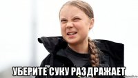  уберите суку раздражает
