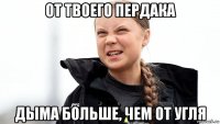 от твоего пердака дыма больше, чем от угля