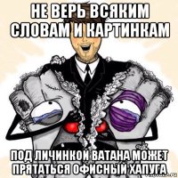 не верь всяким словам и картинкам под личинкой ватана может прятаться офисный хапуга