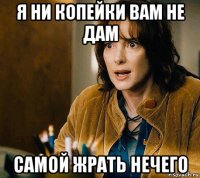 я ни копейки вам не дам самой жрать нечего