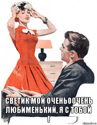  светик мой очень0очень любименький, я с тобой !