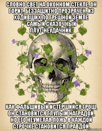 словно свет на оконном стекле, он горит, беззащитно прозрачен, из ходивших по грешной земле самый сказочный плут-неудачник. как фальшивый истёршийся грош, он становится глупым наградой, но его неумелая ложь в каждой строчке становится правдой.