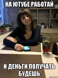 на ютубе работай и деньги получать будешь