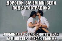 дорогой, зачем мы сели под автострадой? любимая я люблю смотреть как на меня сверху писают бомжи