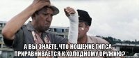  а вы знаете, что ношение гипса - приравнивается к холодному оружию?
