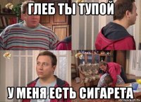глеб ты тупой у меня есть сигарета