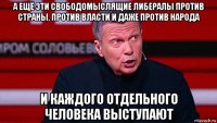 а ещё эти свободомыслящие либералы против страны, против власти и даже против народа и каждого отдельного человека выступают