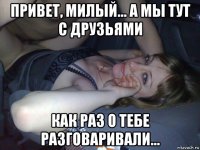 привет, милый... а мы тут с друзьями как раз о тебе разговаривали...