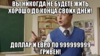 вы никогда не будете жить хорошо до конца своих дней! доллар и евро по 999999999 гривен!