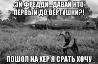 эй фредди...давай кто первый до вертушки?! пошол на хер я срать хочу