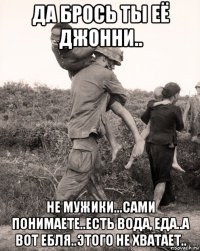 да брось ты её джонни.. не мужики...сами понимаете..есть вода, еда..а вот ебля..этого не хватает..